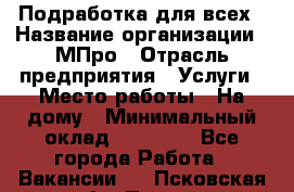 Подработка для всех › Название организации ­ МПро › Отрасль предприятия ­ Услуги › Место работы ­ На дому › Минимальный оклад ­ 15 000 - Все города Работа » Вакансии   . Псковская обл.,Псков г.